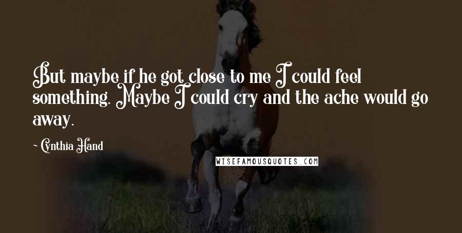 Cynthia Hand Quotes: But maybe if he got close to me I could feel something. Maybe I could cry and the ache would go away.