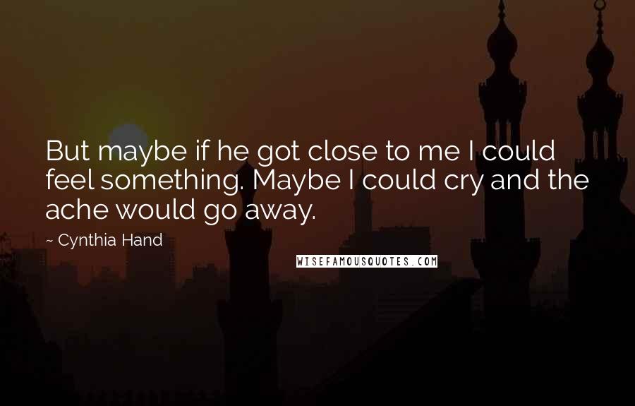 Cynthia Hand Quotes: But maybe if he got close to me I could feel something. Maybe I could cry and the ache would go away.