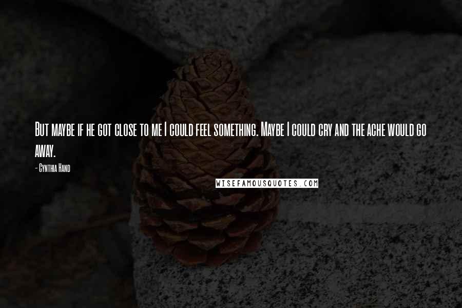 Cynthia Hand Quotes: But maybe if he got close to me I could feel something. Maybe I could cry and the ache would go away.