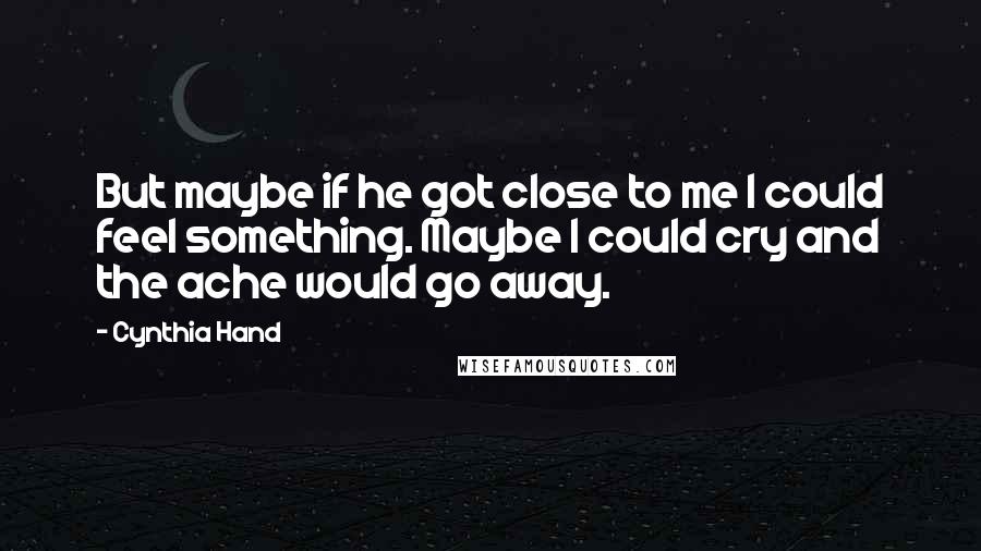 Cynthia Hand Quotes: But maybe if he got close to me I could feel something. Maybe I could cry and the ache would go away.