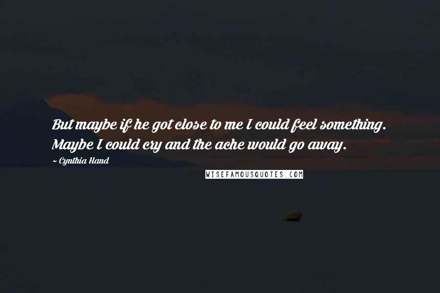 Cynthia Hand Quotes: But maybe if he got close to me I could feel something. Maybe I could cry and the ache would go away.