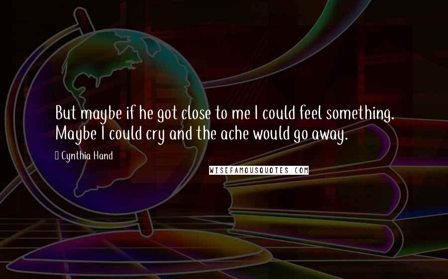 Cynthia Hand Quotes: But maybe if he got close to me I could feel something. Maybe I could cry and the ache would go away.