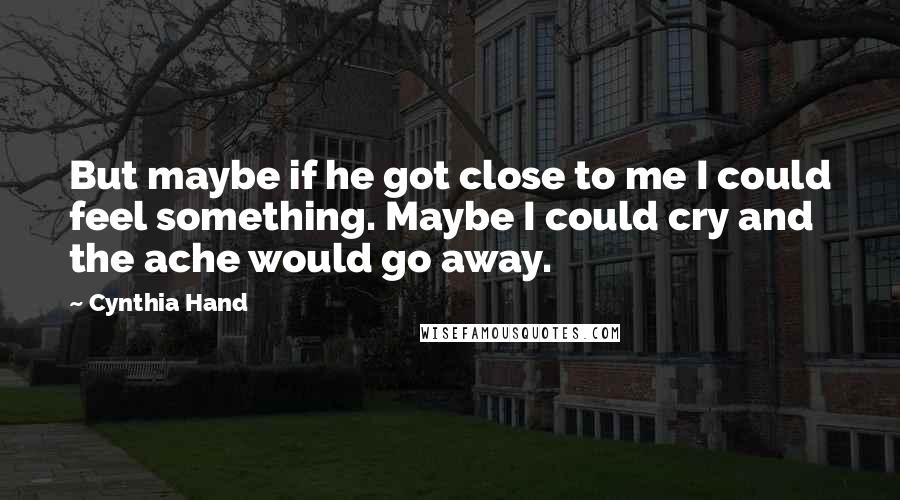 Cynthia Hand Quotes: But maybe if he got close to me I could feel something. Maybe I could cry and the ache would go away.