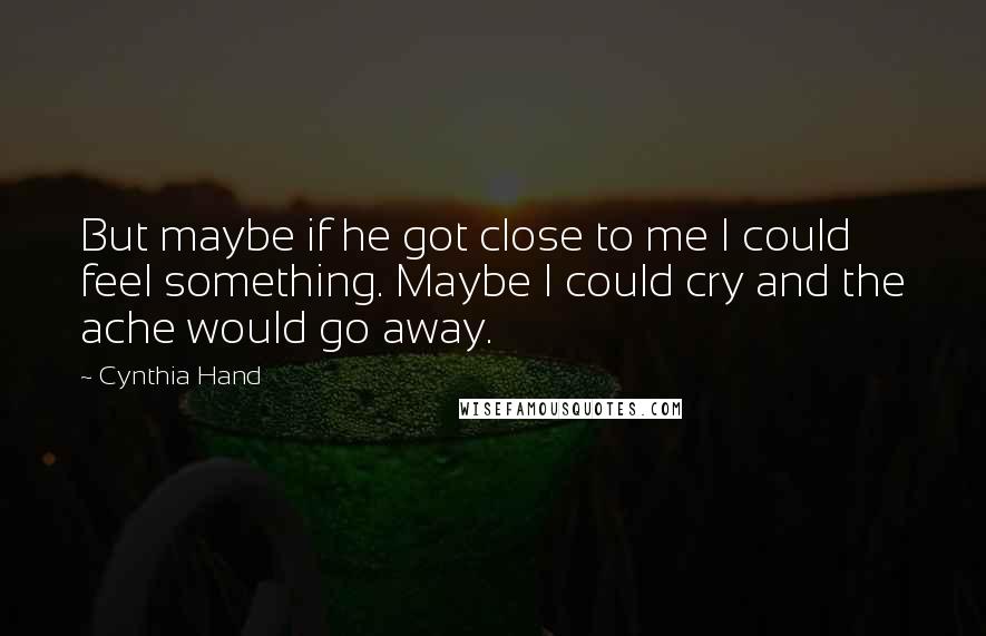 Cynthia Hand Quotes: But maybe if he got close to me I could feel something. Maybe I could cry and the ache would go away.