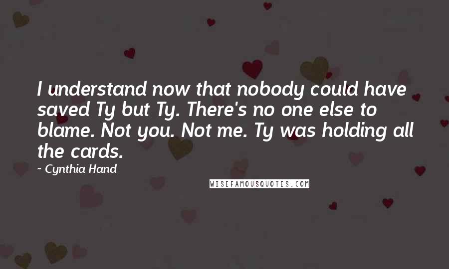 Cynthia Hand Quotes: I understand now that nobody could have saved Ty but Ty. There's no one else to blame. Not you. Not me. Ty was holding all the cards.