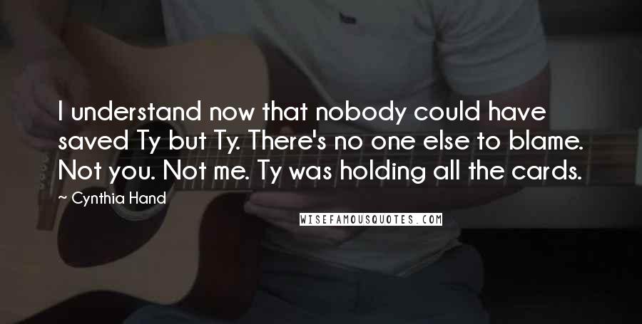 Cynthia Hand Quotes: I understand now that nobody could have saved Ty but Ty. There's no one else to blame. Not you. Not me. Ty was holding all the cards.
