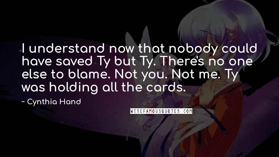 Cynthia Hand Quotes: I understand now that nobody could have saved Ty but Ty. There's no one else to blame. Not you. Not me. Ty was holding all the cards.