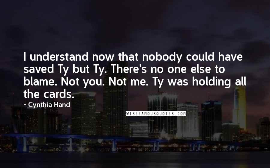 Cynthia Hand Quotes: I understand now that nobody could have saved Ty but Ty. There's no one else to blame. Not you. Not me. Ty was holding all the cards.