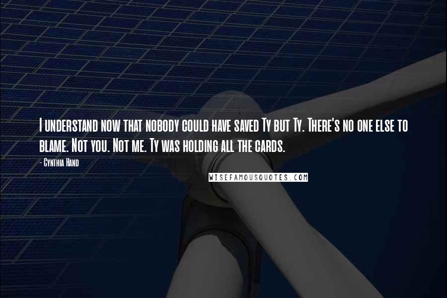 Cynthia Hand Quotes: I understand now that nobody could have saved Ty but Ty. There's no one else to blame. Not you. Not me. Ty was holding all the cards.