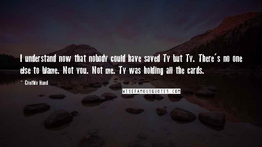 Cynthia Hand Quotes: I understand now that nobody could have saved Ty but Ty. There's no one else to blame. Not you. Not me. Ty was holding all the cards.