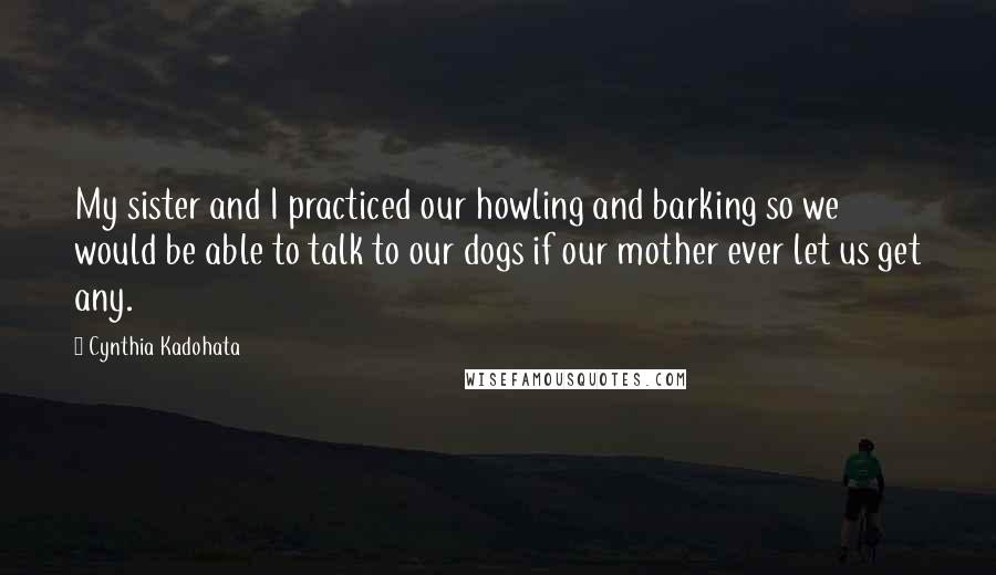 Cynthia Kadohata Quotes: My sister and I practiced our howling and barking so we would be able to talk to our dogs if our mother ever let us get any.