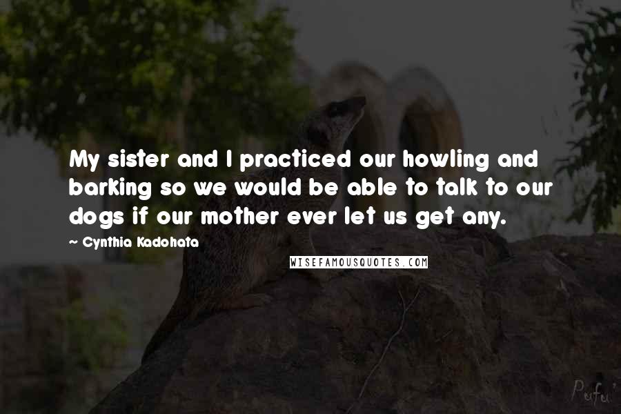 Cynthia Kadohata Quotes: My sister and I practiced our howling and barking so we would be able to talk to our dogs if our mother ever let us get any.