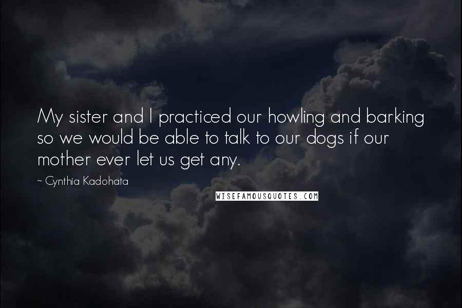 Cynthia Kadohata Quotes: My sister and I practiced our howling and barking so we would be able to talk to our dogs if our mother ever let us get any.