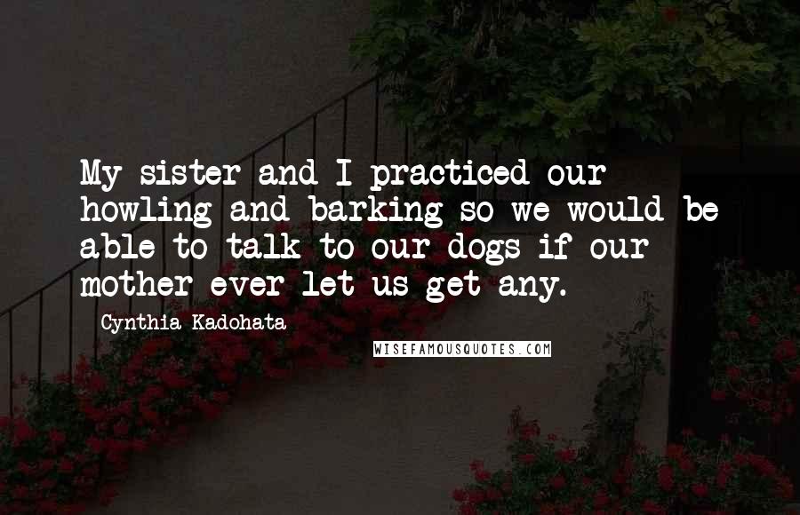 Cynthia Kadohata Quotes: My sister and I practiced our howling and barking so we would be able to talk to our dogs if our mother ever let us get any.