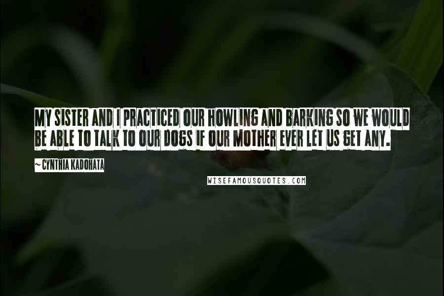 Cynthia Kadohata Quotes: My sister and I practiced our howling and barking so we would be able to talk to our dogs if our mother ever let us get any.