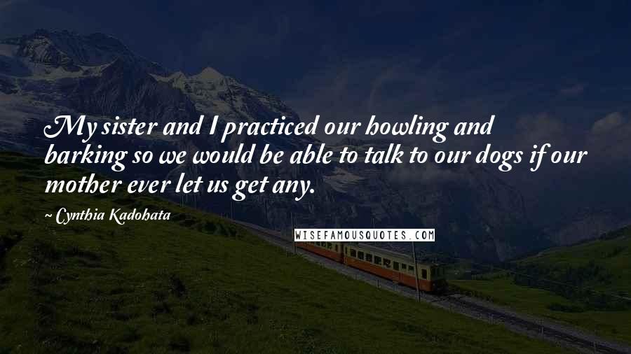 Cynthia Kadohata Quotes: My sister and I practiced our howling and barking so we would be able to talk to our dogs if our mother ever let us get any.