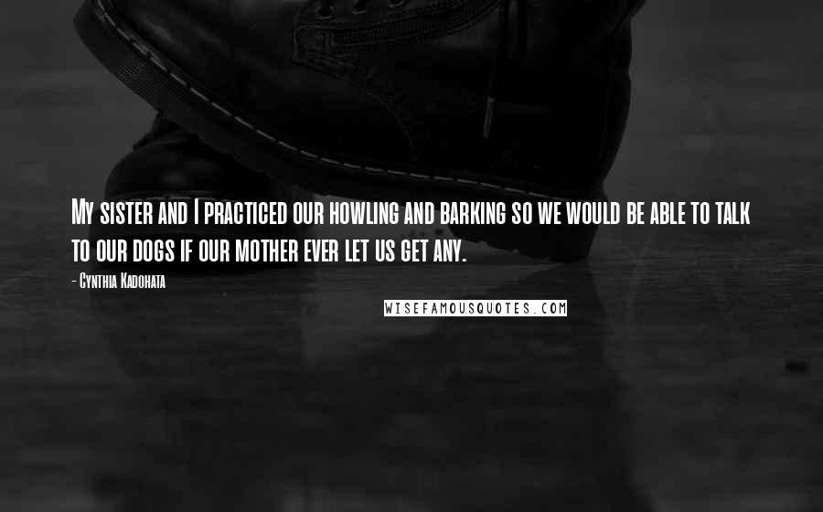 Cynthia Kadohata Quotes: My sister and I practiced our howling and barking so we would be able to talk to our dogs if our mother ever let us get any.