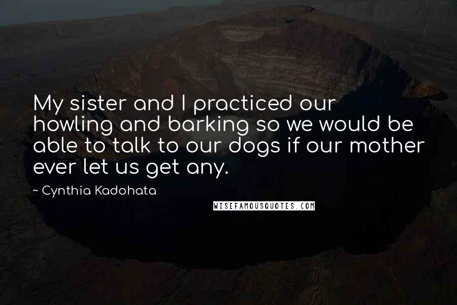 Cynthia Kadohata Quotes: My sister and I practiced our howling and barking so we would be able to talk to our dogs if our mother ever let us get any.