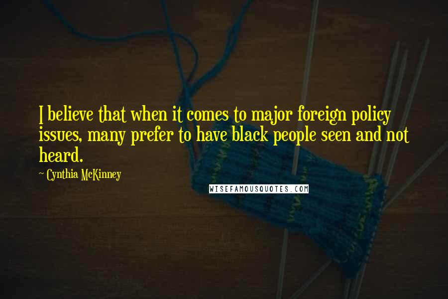 Cynthia McKinney Quotes: I believe that when it comes to major foreign policy issues, many prefer to have black people seen and not heard.