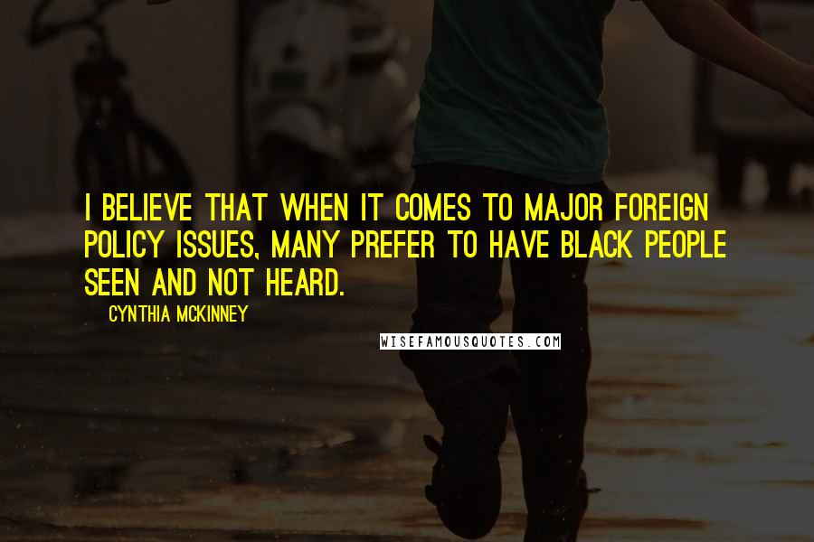 Cynthia McKinney Quotes: I believe that when it comes to major foreign policy issues, many prefer to have black people seen and not heard.