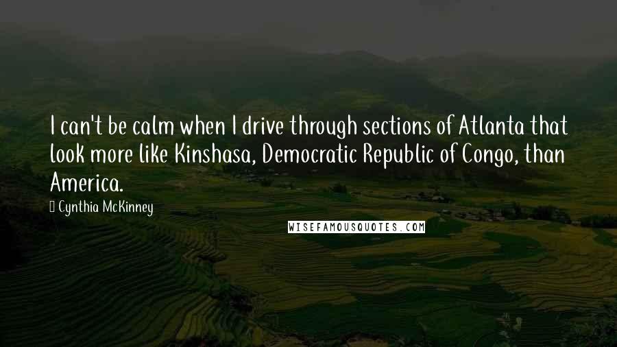 Cynthia McKinney Quotes: I can't be calm when I drive through sections of Atlanta that look more like Kinshasa, Democratic Republic of Congo, than America.