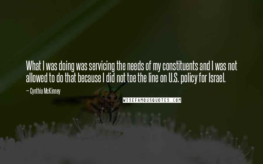 Cynthia McKinney Quotes: What I was doing was servicing the needs of my constituents and I was not allowed to do that because I did not toe the line on U.S. policy for Israel.