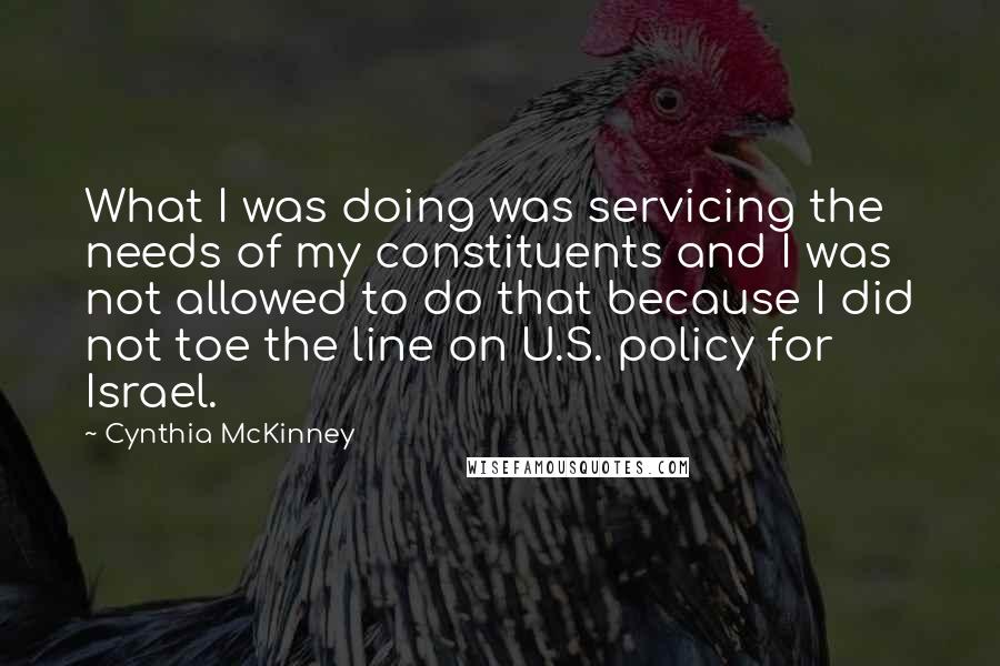 Cynthia McKinney Quotes: What I was doing was servicing the needs of my constituents and I was not allowed to do that because I did not toe the line on U.S. policy for Israel.