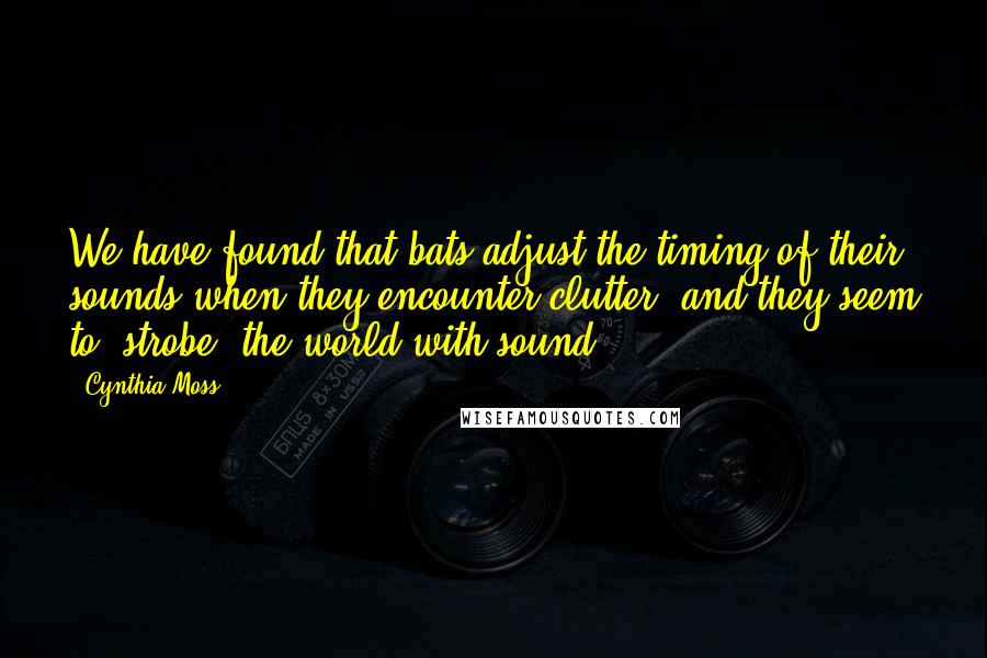 Cynthia Moss Quotes: We have found that bats adjust the timing of their sounds when they encounter clutter, and they seem to 'strobe' the world with sound.