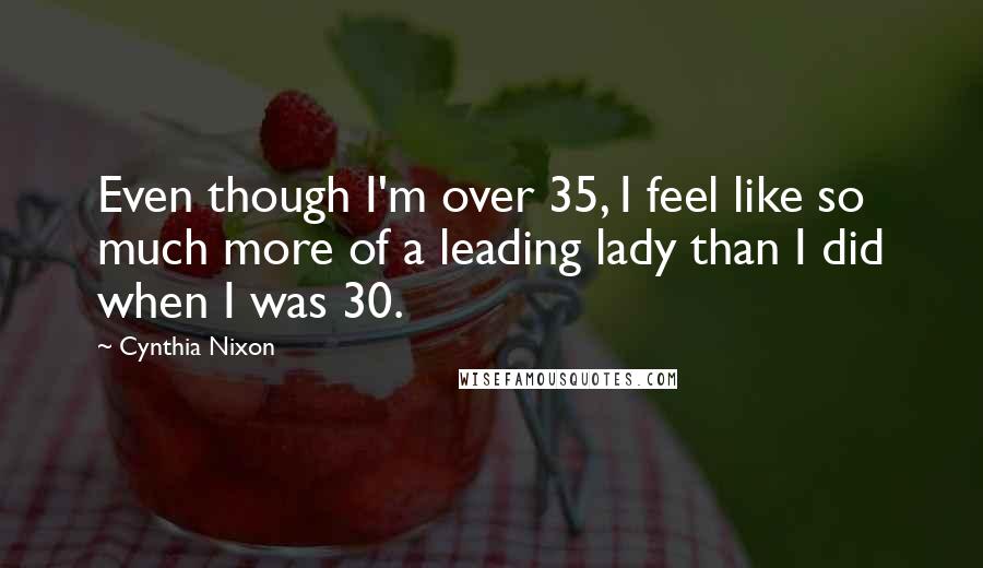 Cynthia Nixon Quotes: Even though I'm over 35, I feel like so much more of a leading lady than I did when I was 30.