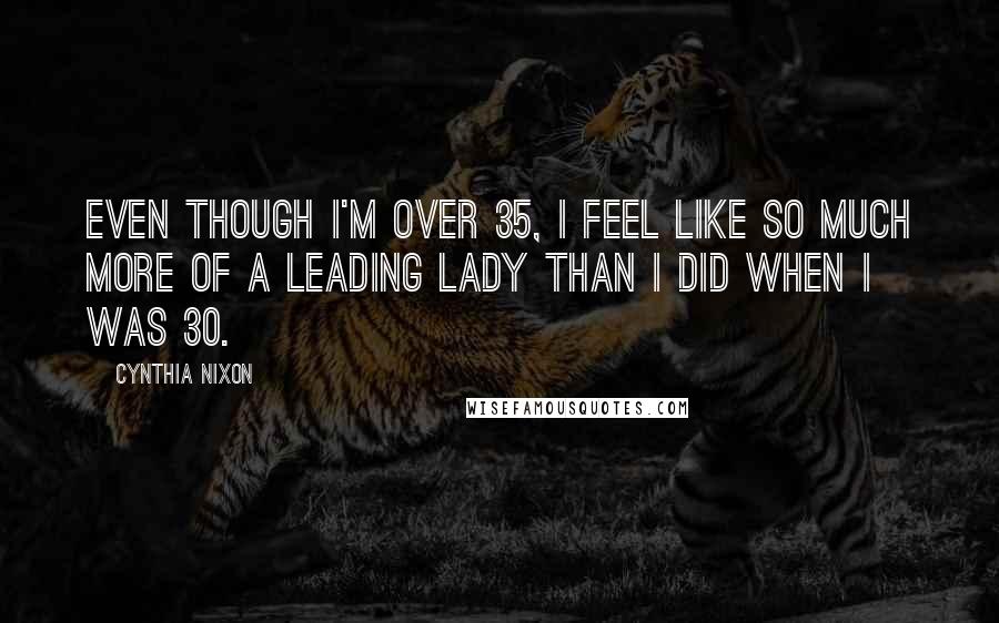 Cynthia Nixon Quotes: Even though I'm over 35, I feel like so much more of a leading lady than I did when I was 30.