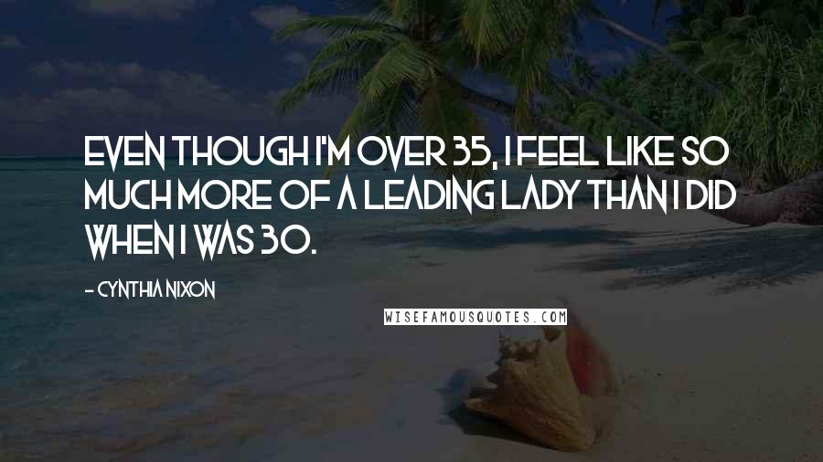 Cynthia Nixon Quotes: Even though I'm over 35, I feel like so much more of a leading lady than I did when I was 30.