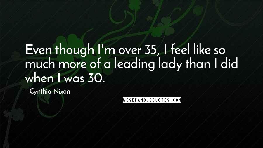 Cynthia Nixon Quotes: Even though I'm over 35, I feel like so much more of a leading lady than I did when I was 30.