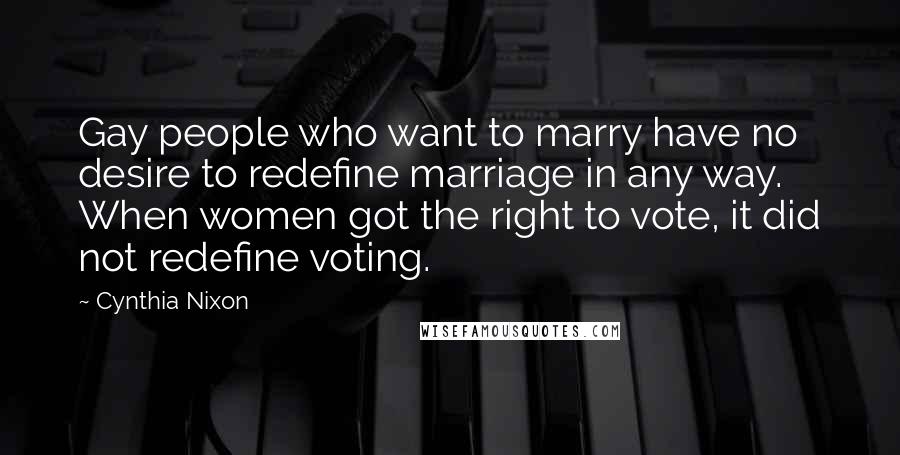 Cynthia Nixon Quotes: Gay people who want to marry have no desire to redefine marriage in any way. When women got the right to vote, it did not redefine voting.