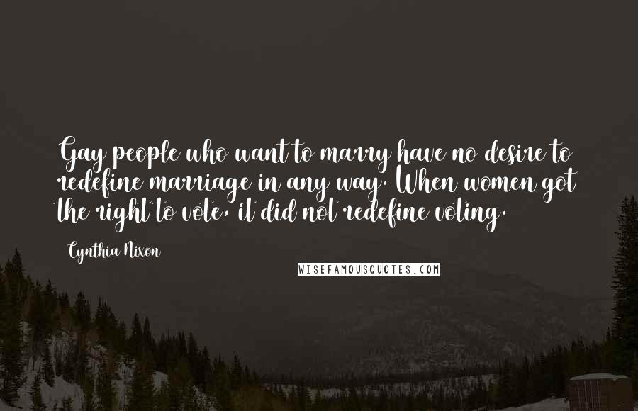 Cynthia Nixon Quotes: Gay people who want to marry have no desire to redefine marriage in any way. When women got the right to vote, it did not redefine voting.