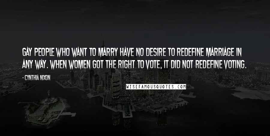 Cynthia Nixon Quotes: Gay people who want to marry have no desire to redefine marriage in any way. When women got the right to vote, it did not redefine voting.