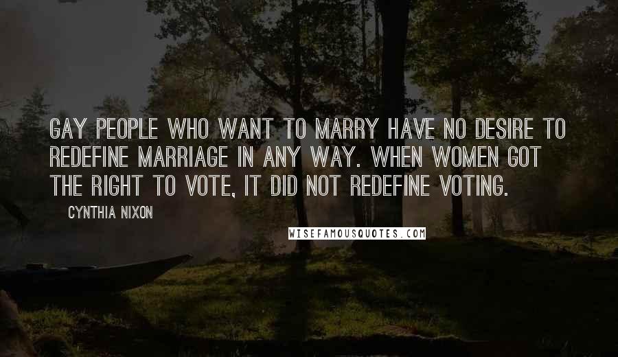 Cynthia Nixon Quotes: Gay people who want to marry have no desire to redefine marriage in any way. When women got the right to vote, it did not redefine voting.