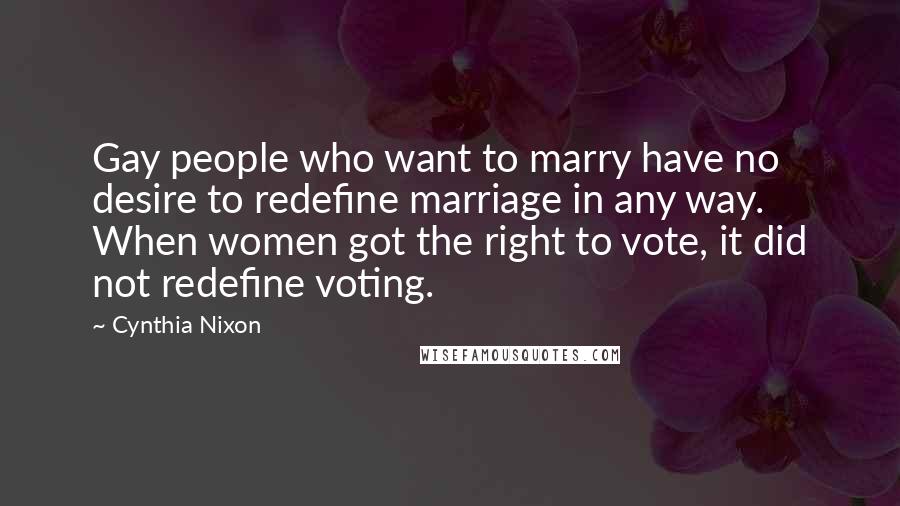 Cynthia Nixon Quotes: Gay people who want to marry have no desire to redefine marriage in any way. When women got the right to vote, it did not redefine voting.