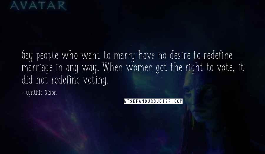 Cynthia Nixon Quotes: Gay people who want to marry have no desire to redefine marriage in any way. When women got the right to vote, it did not redefine voting.