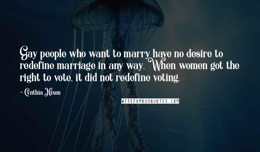 Cynthia Nixon Quotes: Gay people who want to marry have no desire to redefine marriage in any way. When women got the right to vote, it did not redefine voting.