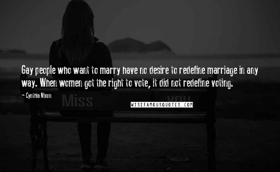 Cynthia Nixon Quotes: Gay people who want to marry have no desire to redefine marriage in any way. When women got the right to vote, it did not redefine voting.