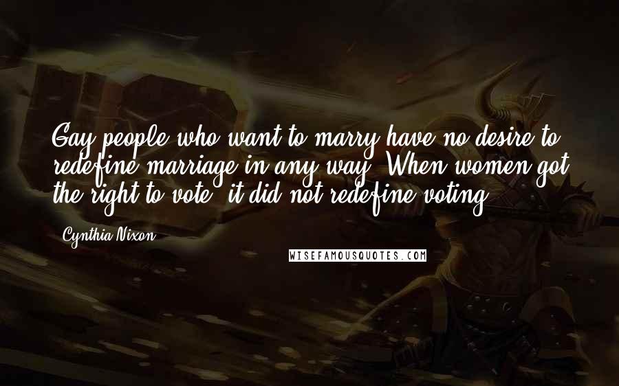 Cynthia Nixon Quotes: Gay people who want to marry have no desire to redefine marriage in any way. When women got the right to vote, it did not redefine voting.