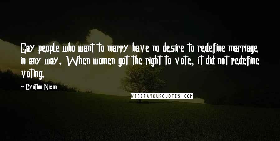 Cynthia Nixon Quotes: Gay people who want to marry have no desire to redefine marriage in any way. When women got the right to vote, it did not redefine voting.