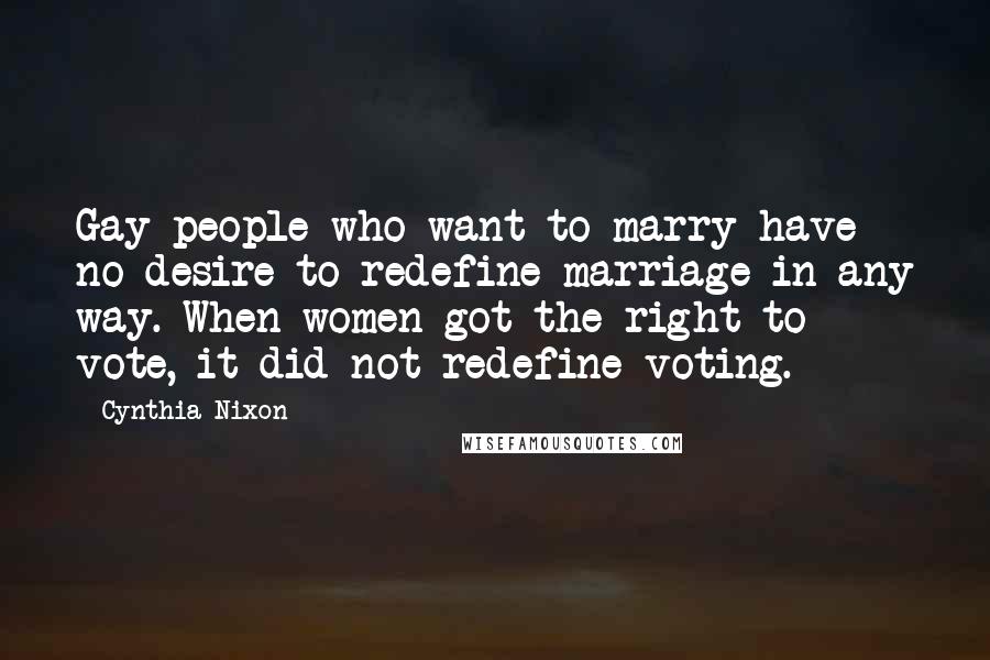 Cynthia Nixon Quotes: Gay people who want to marry have no desire to redefine marriage in any way. When women got the right to vote, it did not redefine voting.