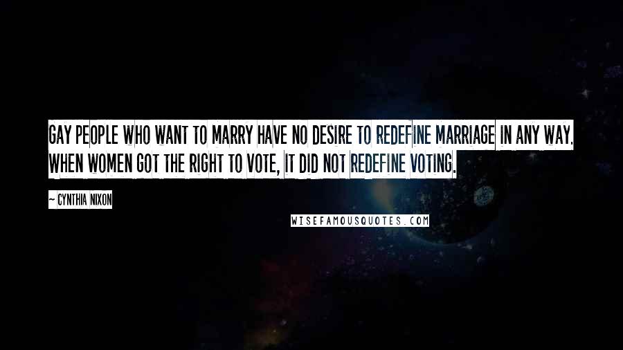 Cynthia Nixon Quotes: Gay people who want to marry have no desire to redefine marriage in any way. When women got the right to vote, it did not redefine voting.