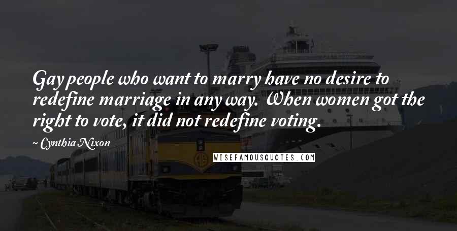 Cynthia Nixon Quotes: Gay people who want to marry have no desire to redefine marriage in any way. When women got the right to vote, it did not redefine voting.