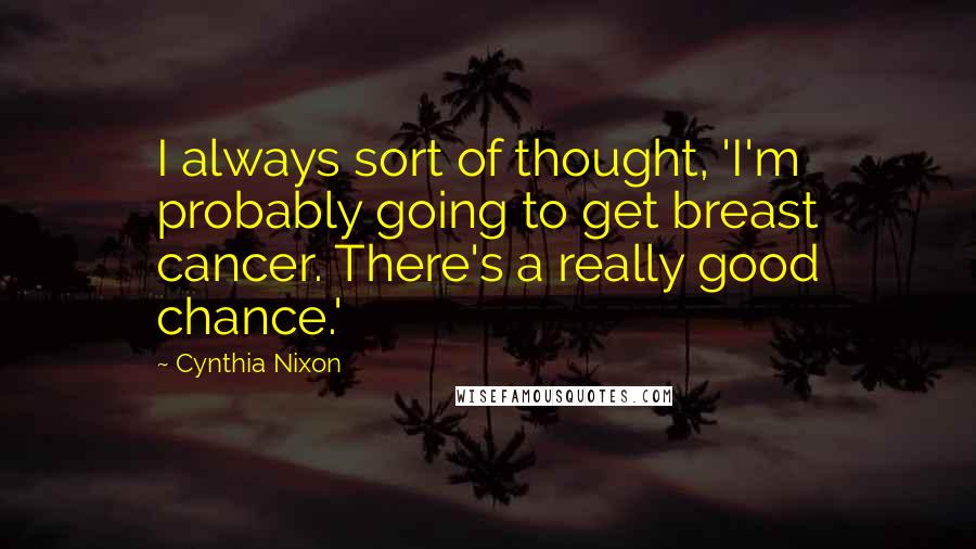 Cynthia Nixon Quotes: I always sort of thought, 'I'm probably going to get breast cancer. There's a really good chance.'