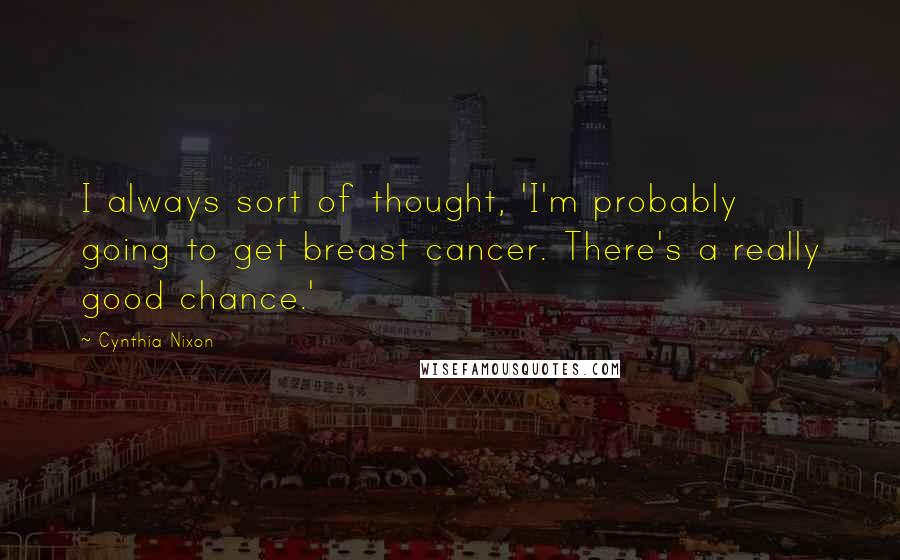 Cynthia Nixon Quotes: I always sort of thought, 'I'm probably going to get breast cancer. There's a really good chance.'