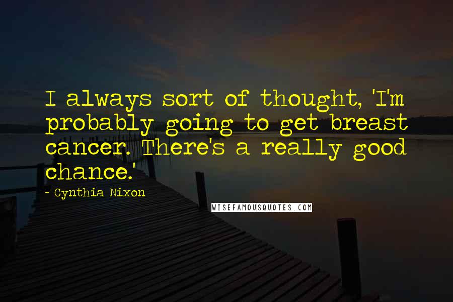 Cynthia Nixon Quotes: I always sort of thought, 'I'm probably going to get breast cancer. There's a really good chance.'