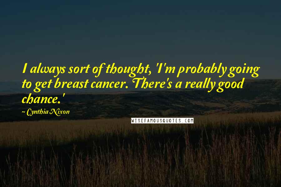 Cynthia Nixon Quotes: I always sort of thought, 'I'm probably going to get breast cancer. There's a really good chance.'