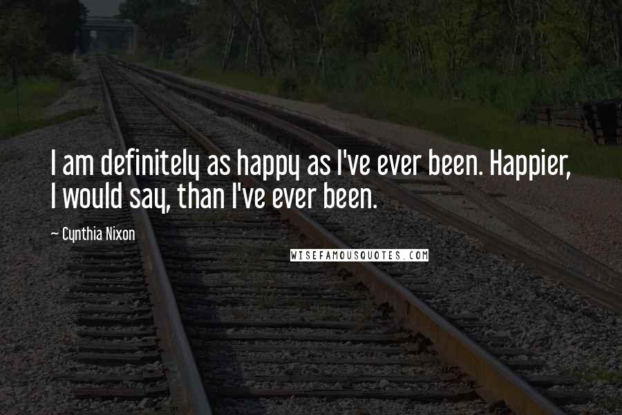 Cynthia Nixon Quotes: I am definitely as happy as I've ever been. Happier, I would say, than I've ever been.